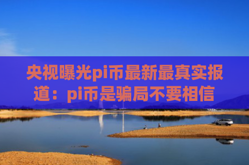 央视曝光pi币最新最真实报道：pi币是骗局不要相信