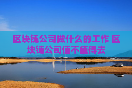 区块链公司做什么的工作 区块链公司值不值得去