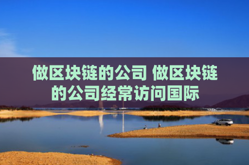 做区块链的公司 做区块链的公司经常访问国际