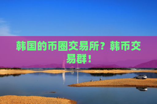 韩国的币圈交易所？韩币交易群！