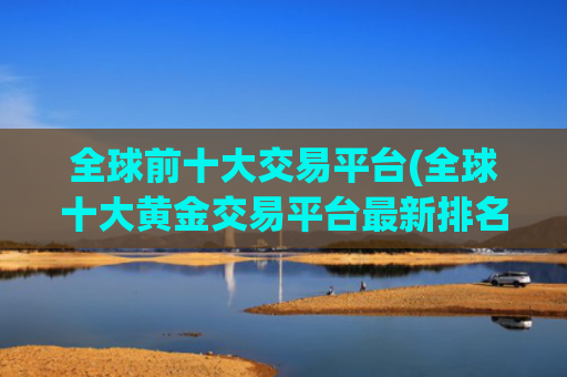 全球前十大交易平台(全球十大黄金交易平台最新排名)