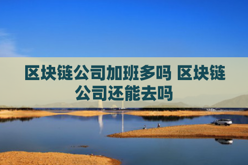 区块链公司加班多吗 区块链公司还能去吗