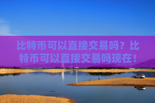 比特币可以直接交易吗？比特币可以直接交易吗现在！
