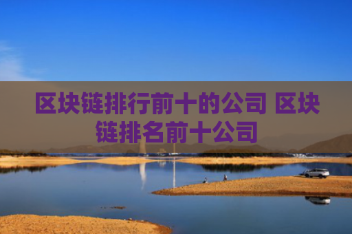区块链排行前十的公司 区块链排名前十公司