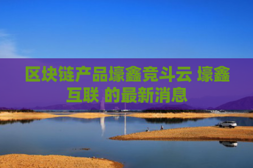 区块链产品壕鑫竞斗云 壕鑫互联 的最新消息