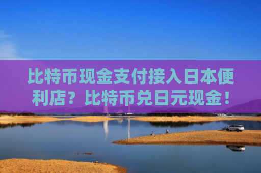 比特币现金支付接入日本便利店？比特币兑日元现金！