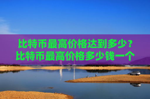 比特币最高价格达到多少？比特币最高价格多少钱一个！