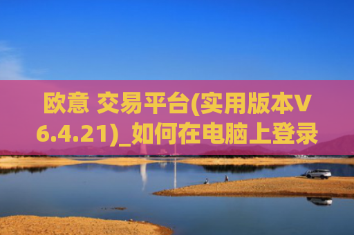 欧意 交易平台(实用版本V6.4.21)_如何在电脑上登录欧意