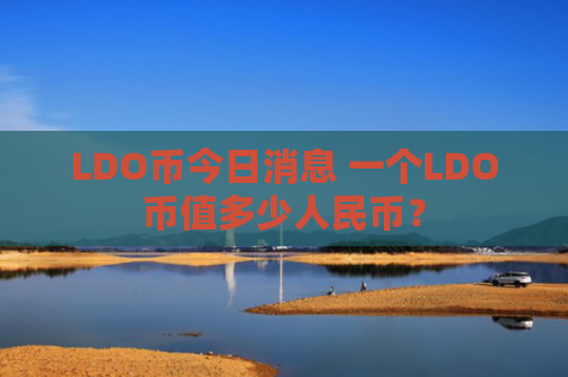 LDO币今日消息 一个LDO币值多少人民币？