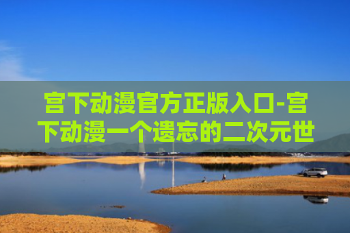宫下动漫官方正版入口-宫下动漫一个遗忘的二次元世界官网入口