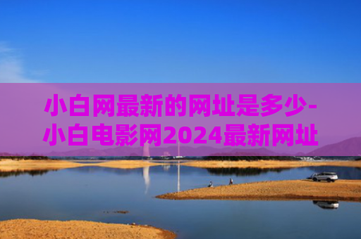 小白网最新的网址是多少-小白电影网2024最新网址网站链接入口一览