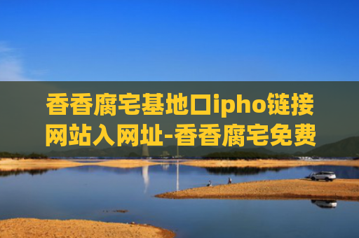 香香腐宅基地口ipho链接网站入网址-香香腐宅免费地址入口链接分享
