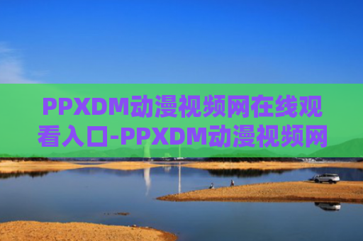 PPXDM动漫视频网在线观看入口-PPXDM动漫视频网官方正版入口