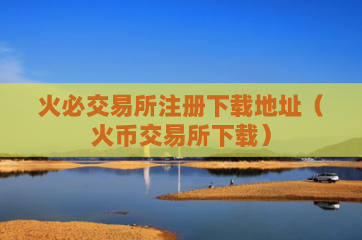 火必交易所注册下载地址（火币交易所下载）