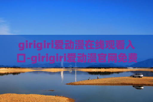 girigiri爱动漫在线观看入口-girigiri爱动漫官网免费入口