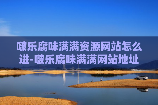 啵乐腐味满满资源网站怎么进-啵乐腐味满满网站地址