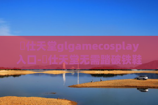 訷仕天堂glgamecosplay入口-訷仕天堂无需踏破铁鞋入口