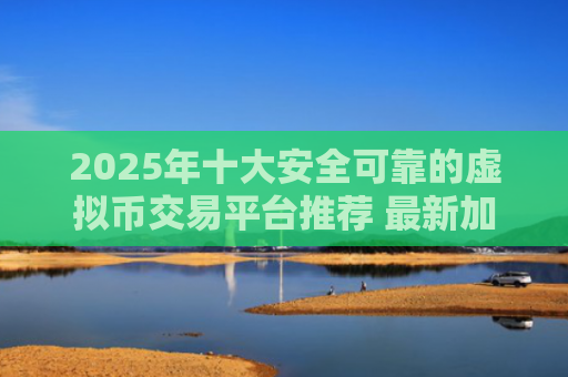2025年十大安全可靠的虚拟币交易平台推荐 最新加密货币交易所排行榜解析