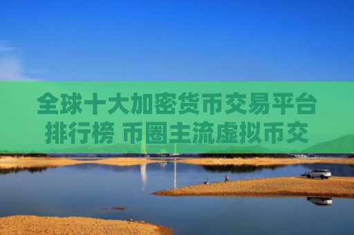 全球十大加密货币交易平台排行榜 币圈主流虚拟币交易所推荐