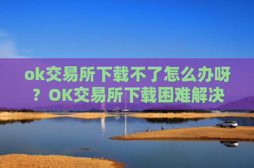 ok交易所下载不了怎么办呀？OK交易所下载困难解决方案