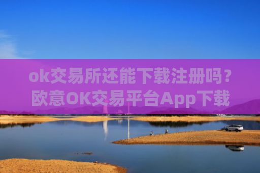 ok交易所还能下载注册吗？欧意OK交易平台App下载教程