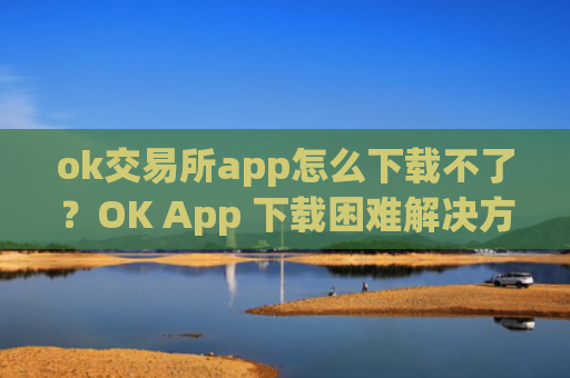ok交易所app怎么下载不了？OK App 下载困难解决方法