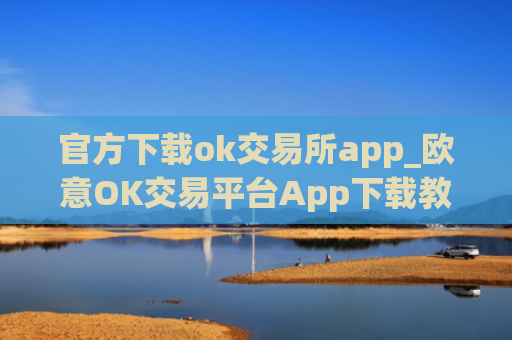 官方下载ok交易所app_欧意OK交易平台App下载教程