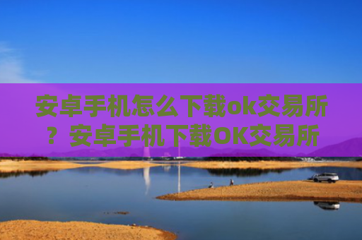安卓手机怎么下载ok交易所？安卓手机下载OK交易所