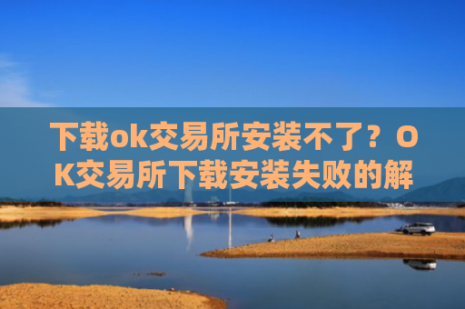 下载ok交易所安装不了？OK交易所下载安装失败的解决方法