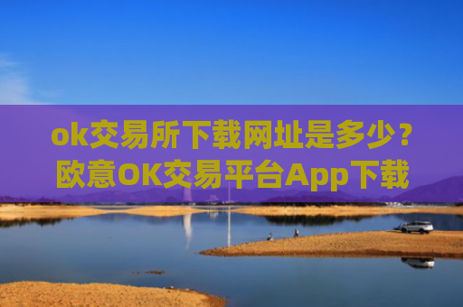 ok交易所下载网址是多少？欧意OK交易平台App下载教程