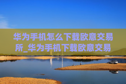 华为手机怎么下载欧意交易所_华为手机下载欧意交易所指南