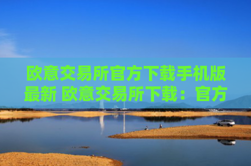 欧意交易所官方下载手机版最新 欧意交易所下载：官方手机版最新版