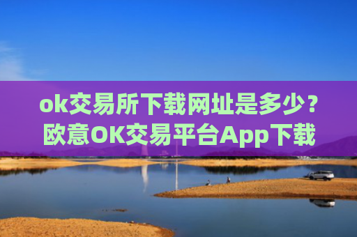 ok交易所下载网址是多少？欧意OK交易平台App下载教程