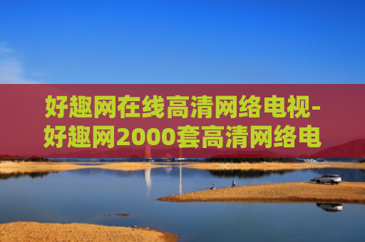 好趣网在线高清网络电视-好趣网2000套高清网络电视