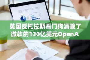 英国反托拉斯看门狗清除了微软的130亿美元OpenAi投资