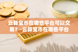 云算宝币在哪些平台可以交易？-云算宝币在哪些平台可以交易啊