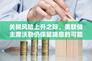 关税风险上升之际，美联储主席沃勒仍保留降息的可能性