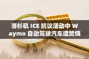 洛杉矶 ICE 抗议活动中 Waymo 自动驾驶汽车遭焚烧