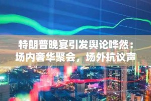 特朗普晚宴引发舆论哗然：场内奢华聚会，场外抗议声浪高涨