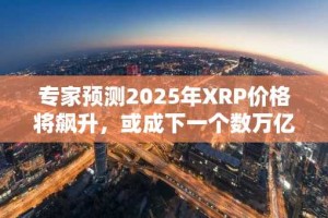 专家预测2025年XRP价格将飙升，或成下一个数万亿美元资产