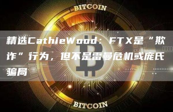 精选CathieWood：FTX是“欺诈”行为，但不是雷曼危机或庞氏骗局1